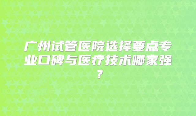 广州试管医院选择要点专业口碑与医疗技术哪家强？