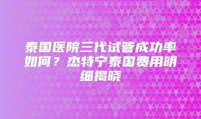 泰国医院三代试管成功率如何？杰特宁泰国费用明细揭晓