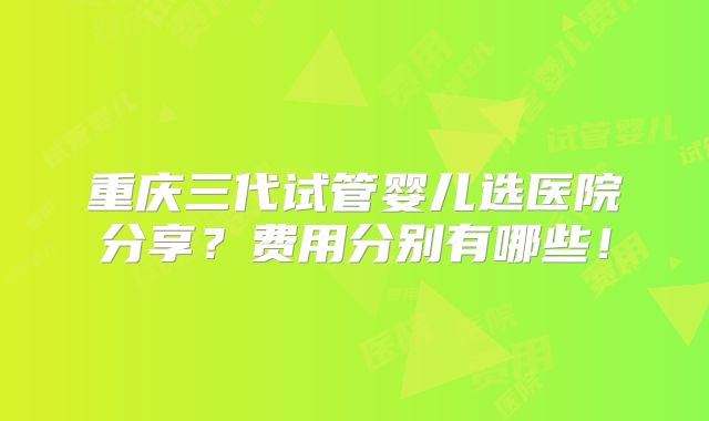 重庆三代试管婴儿选医院分享？费用分别有哪些！