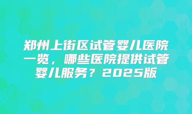 郑州上街区试管婴儿医院一览，哪些医院提供试管婴儿服务？2025版