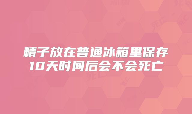 精子放在普通冰箱里保存10天时间后会不会死亡