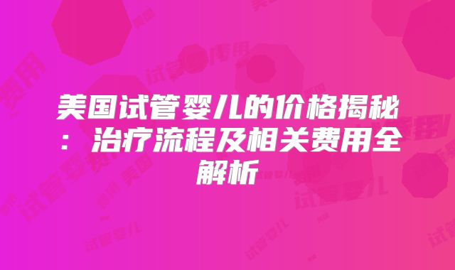 美国试管婴儿的价格揭秘：治疗流程及相关费用全解析