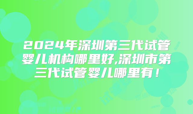 2024年深圳第三代试管婴儿机构哪里好,深圳市第三代试管婴儿哪里有！