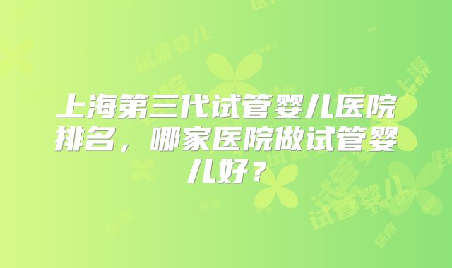 上海第三代试管婴儿医院排名，哪家医院做试管婴儿好？