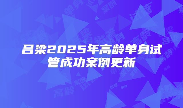 吕梁2025年高龄单身试管成功案例更新