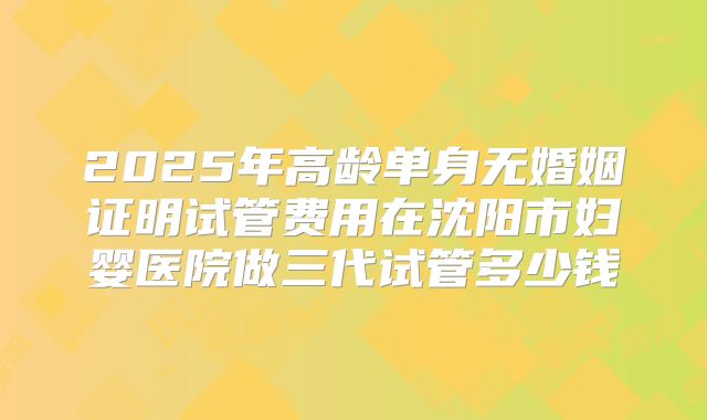 2025年高龄单身无婚姻证明试管费用在沈阳市妇婴医院做三代试管多少钱
