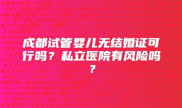 成都试管婴儿无结婚证可行吗？私立医院有风险吗？