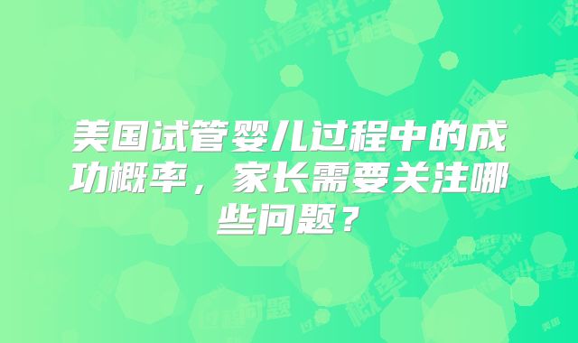 美国试管婴儿过程中的成功概率，家长需要关注哪些问题？