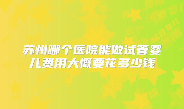 苏州哪个医院能做试管婴儿费用大概要花多少钱