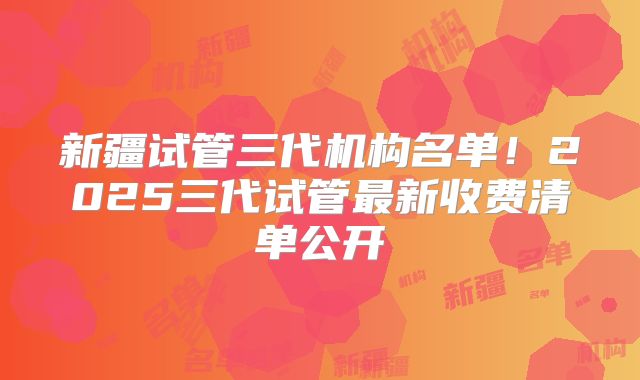 新疆试管三代机构名单！2025三代试管最新收费清单公开