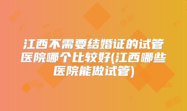 江西不需要结婚证的试管医院哪个比较好(江西哪些医院能做试管)
