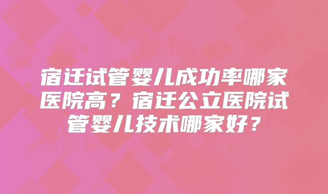 宿迁试管婴儿成功率哪家医院高？宿迁公立医院试管婴儿技术哪家好？
