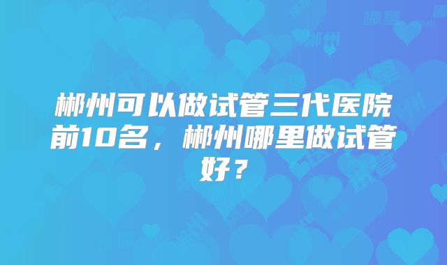 郴州可以做试管三代医院前10名,郴州哪里做试管好?