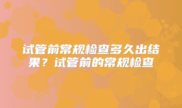 试管前常规检查多久出结果？试管前的常规检查