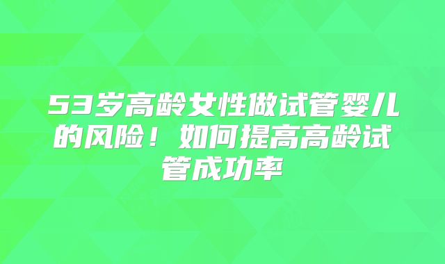 53岁高龄女性做试管婴儿的风险！如何提高高龄试管成功率
