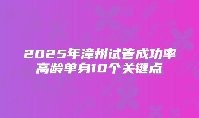 2025年漳州试管成功率高龄单身10个关键点