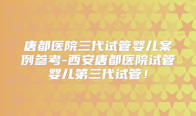 唐都医院三代试管婴儿案例参考-西安唐都医院试管婴儿第三代试管！