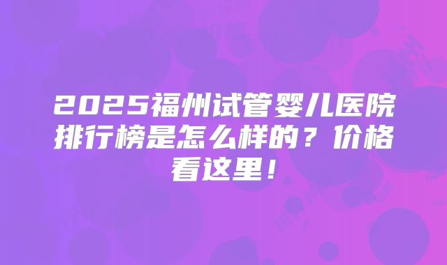 2025福州试管婴儿医院排行榜是怎么样的?价格看这里!