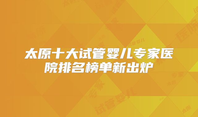 太原十大试管婴儿专家医院排名榜单新出炉