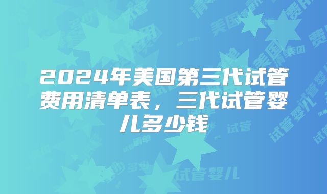2024年美国第三代试管费用清单表，三代试管婴儿多少钱
