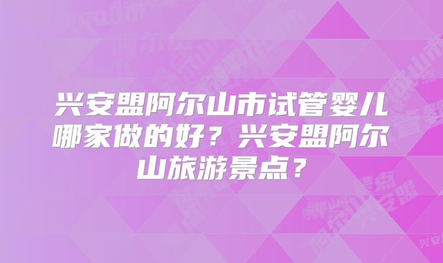 兴安盟阿尔山市试管婴儿哪家做的好？兴安盟阿尔山旅游景点？