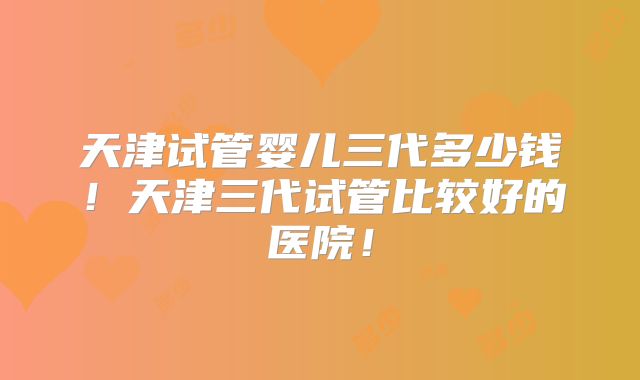 天津试管婴儿三代多少钱！天津三代试管比较好的医院！
