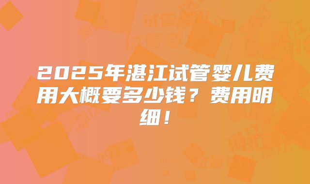 2025年湛江试管婴儿费用大概要多少钱?费用明细!
