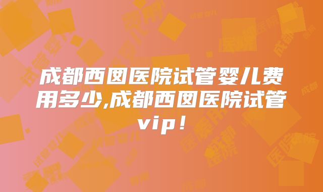 成都西囡医院试管婴儿费用多少,成都西囡医院试管vip！