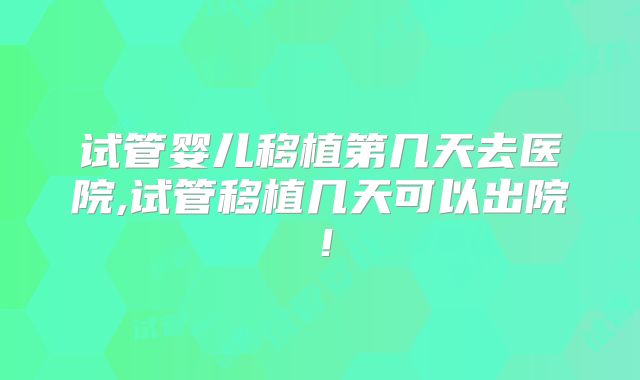 试管婴儿移植第几天去医院,试管移植几天可以出院！