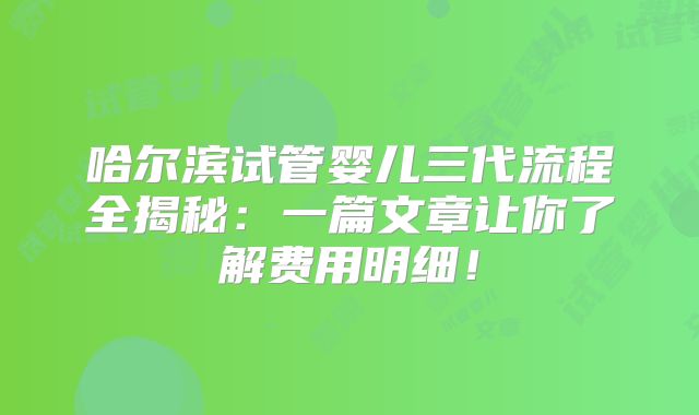 哈尔滨试管婴儿三代流程全揭秘：一篇文章让你了解费用明细！