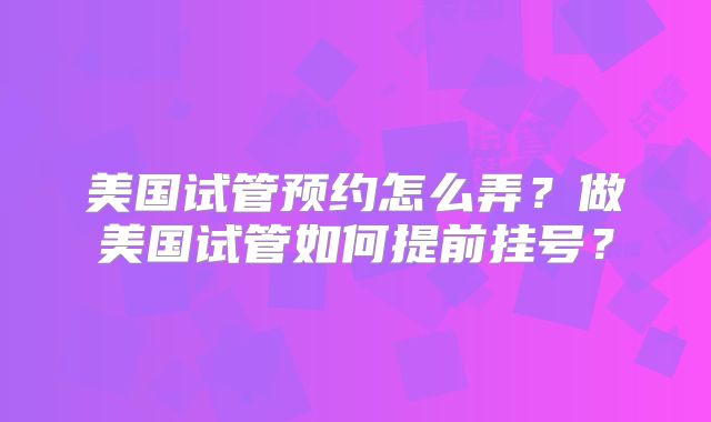 美国试管预约怎么弄?做美国试管如何提前挂号?