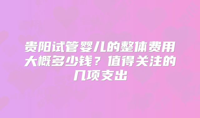 贵阳试管婴儿的整体费用大概多少钱？值得关注的几项支出