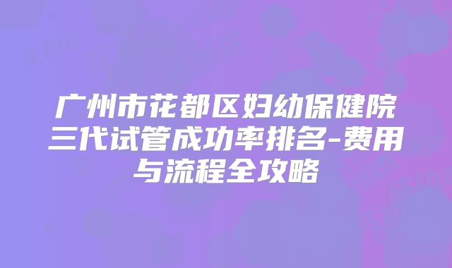 广州市花都区妇幼保健院三代试管成功率排名-费用与流程全攻略