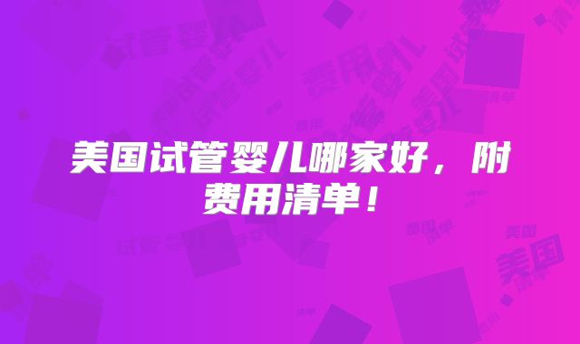 美国试管婴儿哪家好，附费用清单！