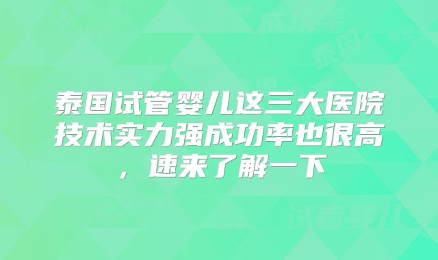 泰国试管婴儿这三大医院技术实力强成功率也很高，速来了解一下