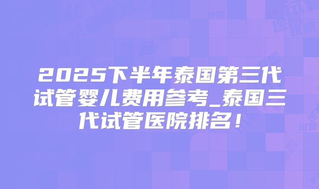 2025下半年泰国第三代试管婴儿费用参考_泰国三代试管医院排名!
