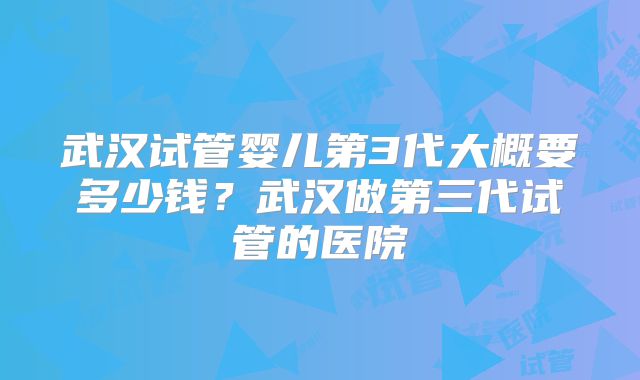 武汉试管婴儿第3代大概要多少钱？武汉做第三代试管的医院