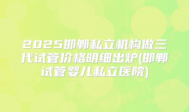 2025邯郸私立机构做三代试管价格明细出炉(邯郸试管婴儿私立医院)