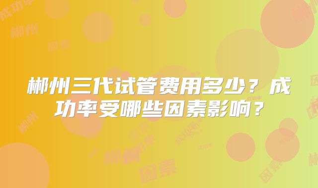 郴州三代试管费用多少？成功率受哪些因素影响？