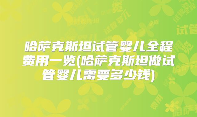 哈萨克斯坦试管婴儿全程费用一览(哈萨克斯坦做试管婴儿需要多少钱)