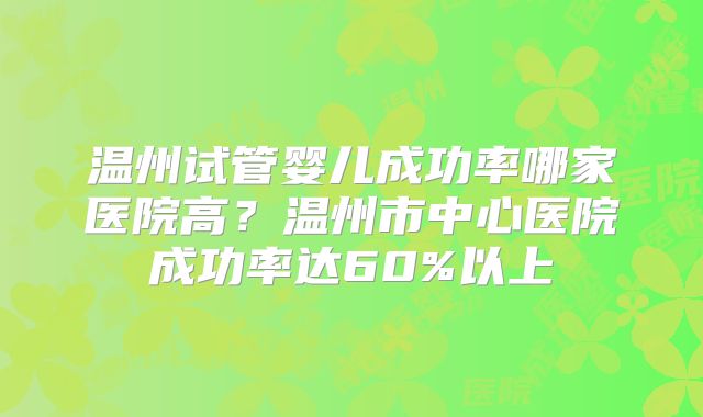 温州试管婴儿成功率哪家医院高？温州市中心医院成功率达60%以上