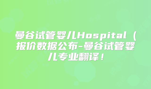 曼谷试管婴儿Hospital（报价数据公布-曼谷试管婴儿专业翻译！