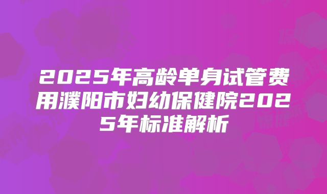 2025年高龄单身试管费用濮阳市妇幼保健院2025年标准解析