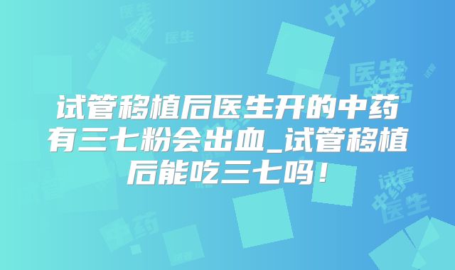 试管移植后医生开的中药有三七粉会出血_试管移植后能吃三七吗！