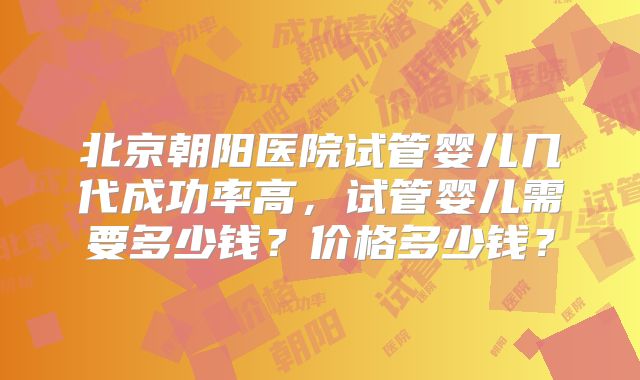 北京朝阳医院试管婴儿几代成功率高，试管婴儿需要多少钱？价格多少钱？