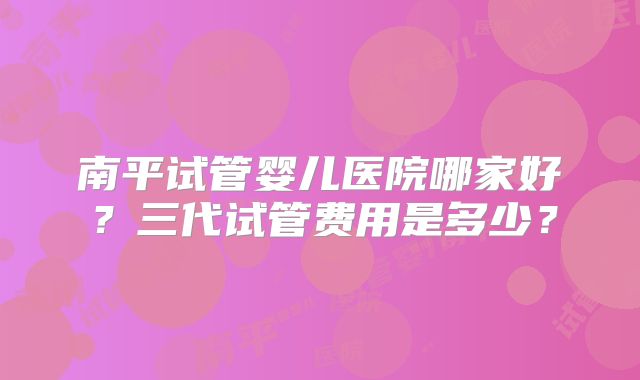 南平试管婴儿医院哪家好？三代试管费用是多少？