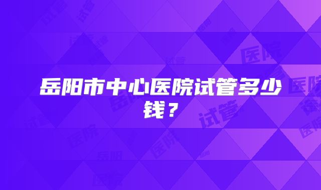 岳阳市中心医院试管多少钱？