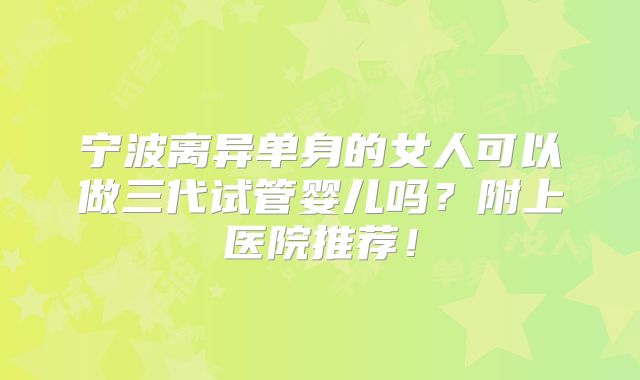 宁波离异单身的女人可以做三代试管婴儿吗？附上医院推荐！