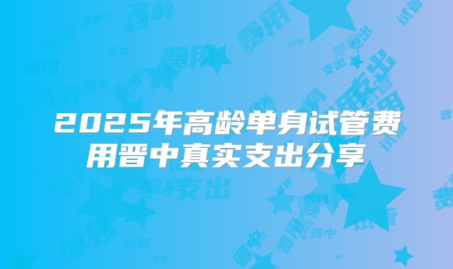 2025年高龄单身试管费用晋中真实支出分享