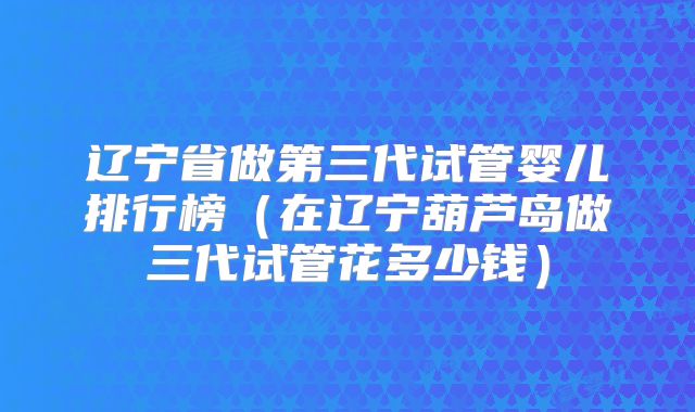 辽宁省做第三代试管婴儿排行榜（在辽宁葫芦岛做三代试管花多少钱）